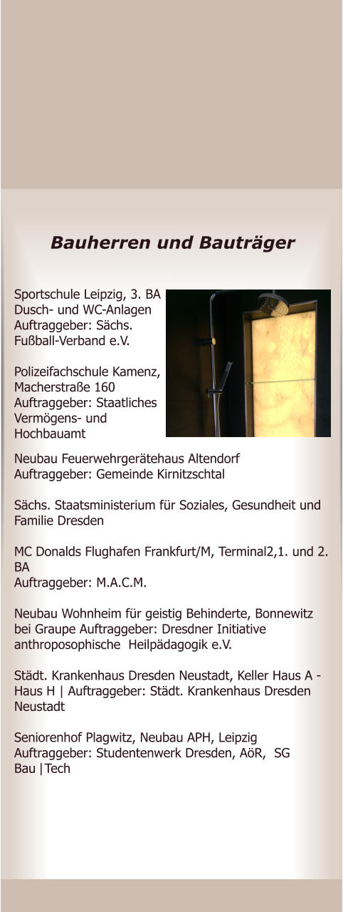 Bauherren und Bautrger Neubau Feuerwehrgertehaus Altendorf Auftraggeber: Gemeinde Kirnitzschtal   Schs. Staatsministerium fr Soziales, Gesundheit und Familie Dresden   MC Donalds Flughafen Frankfurt/M, Terminal2,1. und 2. BA  Auftraggeber: M.A.C.M.  Neubau Wohnheim fr geistig Behinderte, Bonnewitz bei Graupe Auftraggeber: Dresdner Initiative anthroposophische  Heilpdagogik e.V.  Stdt. Krankenhaus Dresden Neustadt, Keller Haus A - Haus H | Auftraggeber: Stdt. Krankenhaus Dresden Neustadt  Seniorenhof Plagwitz, Neubau APH, Leipzig   Auftraggeber: Studentenwerk Dresden, AR,  SG Bau|Tech       Sportschule Leipzig, 3. BA Dusch- und WC-Anlagen Auftraggeber: Schs. Fuball-Verband e.V.  Polizeifachschule Kamenz, Macherstrae 160 Auftraggeber: Staatliches Vermgens- und Hochbauamt