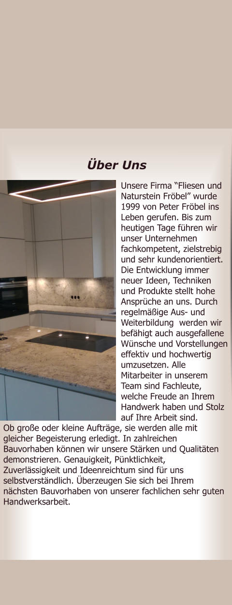 Unsere Firma Fliesen und Naturstein Frbel wurde 1999 von Peter Frbel ins Leben gerufen. Bis zum heutigen Tage fhren wir unser Unternehmen fachkompetent, zielstrebig und sehr kundenorientiert. Die Entwicklung immer neuer Ideen, Techniken und Produkte stellt hohe Ansprche an uns. Durch regelmige Aus- und Weiterbildung  werden wir befhigt auch ausgefallene Wnsche und Vorstellungen effektiv und hochwertig umzusetzen. Alle Mitarbeiter in unserem Team sind Fachleute, welche Freude an Ihrem Handwerk haben und Stolz auf Ihre Arbeit sind.  Ob groe oder kleine Auftrge, sie werden alle mit gleicher Begeisterung erledigt. In zahlreichen Bauvorhaben knnen wir unsere Strken und Qualitten demonstrieren. Genauigkeit, Pnktlichkeit, Zuverlssigkeit und Ideenreichtum sind fr uns selbstverstndlich. berzeugen Sie sich bei Ihrem nchsten Bauvorhaben von unserer fachlichen sehr guten Handwerksarbeit.       ber Uns